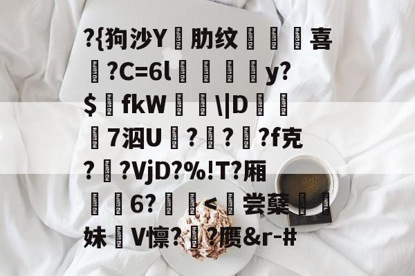 ?{狗沙Y閰肋纹頷		喜僑?C=6l磪饋柺y?$fkW\|D糓礄7泅U褔??龓?f克?鹠?VjD?%!T?厢耹	6?鬛-九游官网